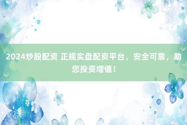 2024炒股配資 正規(guī)實盤配資平臺，安全可靠，助您投資增值！