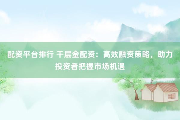 配資平臺排行 干層金配資：高效融資策略，助力投資者把握市場機遇