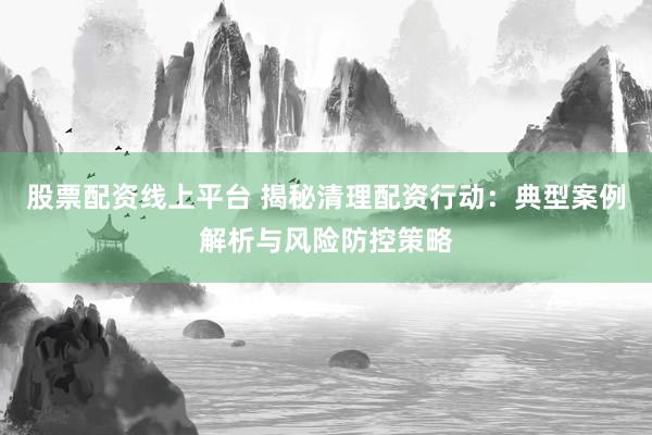 股票配資線上平臺 揭秘清理配資行動：典型案例解析與風(fēng)險防控策略